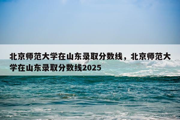 北京师范大学在山东录取分数线，北京师范大学在山东录取分数线2025