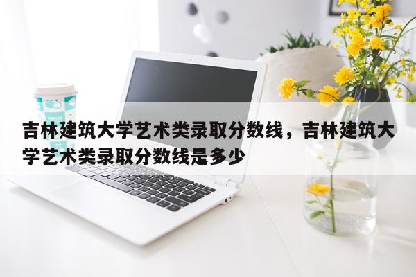 吉林建筑大学艺术类录取分数线，吉林建筑大学艺术类录取分数线是多少