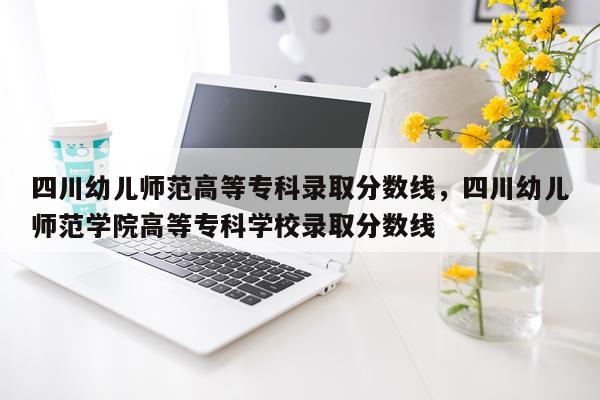 四川幼儿师范高等专科录取分数线，四川幼儿师范学院高等专科学校录取分数线