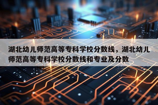 湖北幼儿师范高等专科学校分数线，湖北幼儿师范高等专科学校分数线和专业及分数