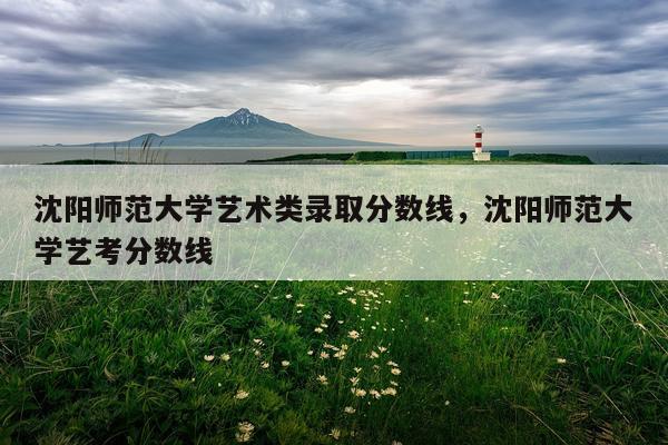 沈阳师范大学艺术类录取分数线，沈阳师范大学艺考分数线