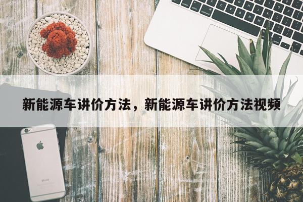 新能源车讲价方法，新能源车讲价方法视频
