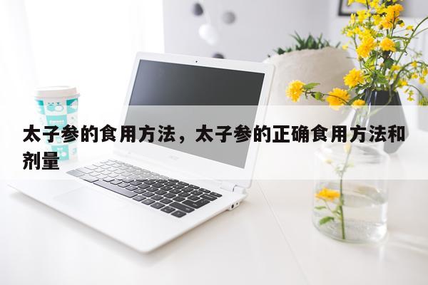 太子参的食用方法，太子参的正确食用方法和剂量