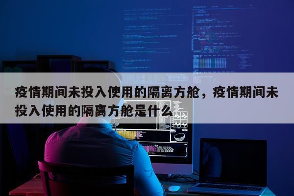 疫情期间未投入使用的隔离方舱，疫情期间未投入使用的隔离方舱是什么