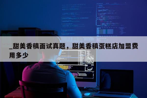 _甜美香稹面试真题，甜美香稹蛋糕店加盟费用多少