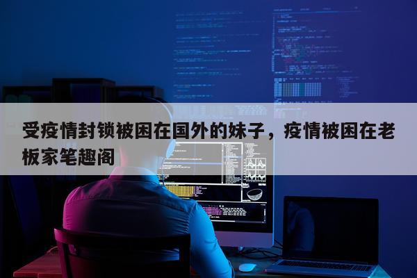 受疫情封锁被困在国外的妹子，疫情被困在老板家笔趣阁