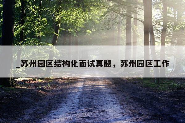 _苏州园区结构化面试真题，苏州园区工作