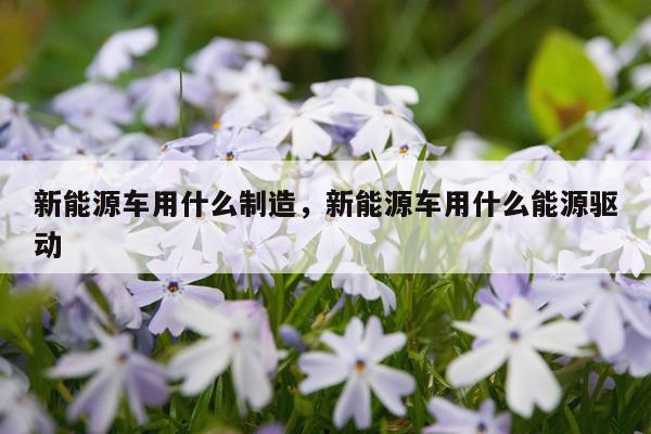 新能源车用什么制造，新能源车用什么能源驱动