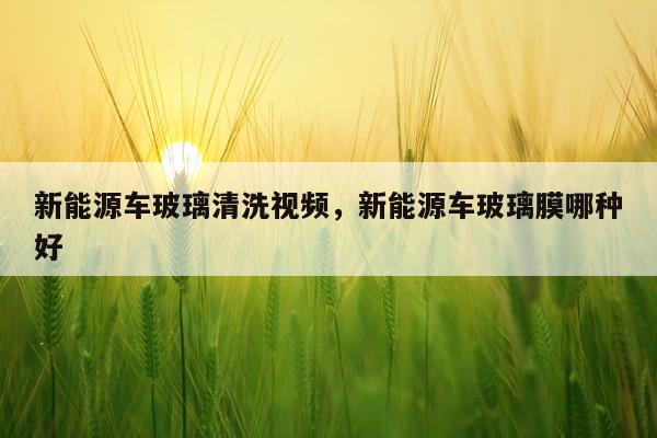 新能源车玻璃清洗视频，新能源车玻璃膜哪种好
