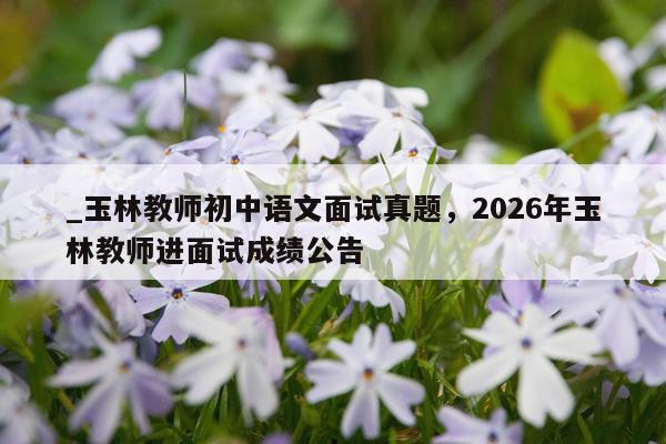 _玉林教师初中语文面试真题，2026年玉林教师进面试成绩公告