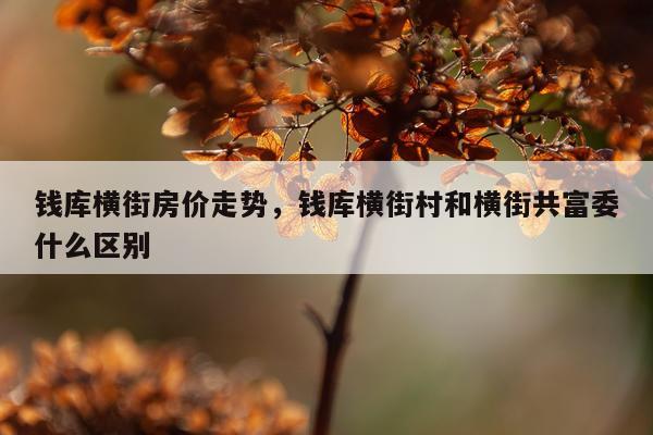 钱库横街房价走势，钱库横街村和横街共富委什么区别