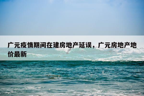广元疫情期间在建房地产延误，广元房地产地价最新