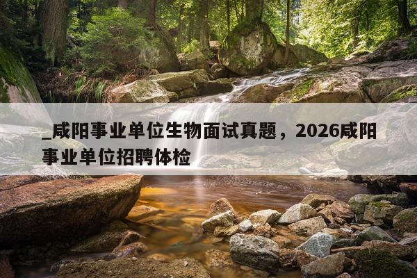 _咸阳事业单位生物面试真题，2026咸阳事业单位招聘体检