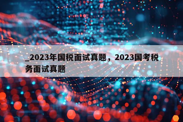 _2023年国税面试真题，2023国考税务面试真题