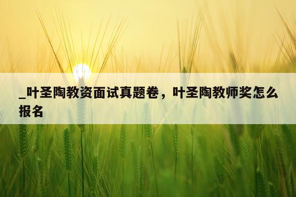 _叶圣陶教资面试真题卷，叶圣陶教师奖怎么报名