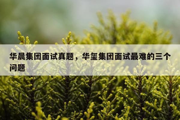 华晨集团面试真题，华玺集团面试最难的三个问题