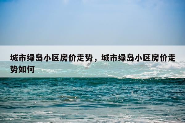 城市绿岛小区房价走势，城市绿岛小区房价走势如何