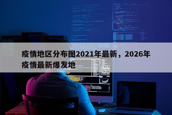 疫情地区分布图2021年最新，2026年疫情最新爆发地