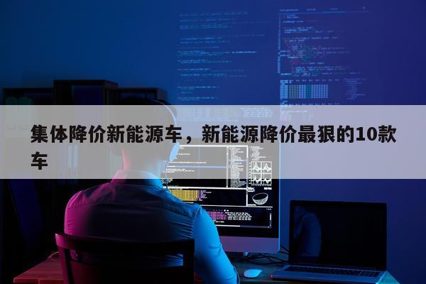 集体降价新能源车，新能源降价最狠的10款车