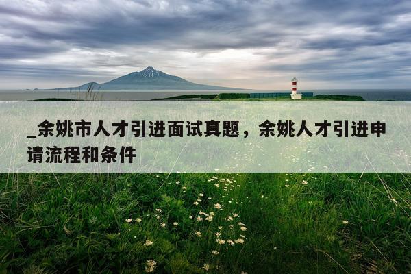 _余姚市人才引进面试真题，余姚人才引进申请流程和条件