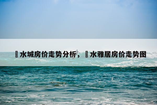 洺水城房价走势分析，洺水雅居房价走势图