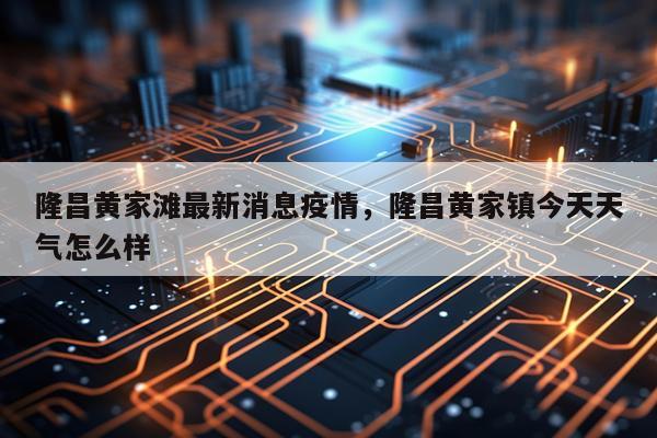 隆昌黄家滩最新消息疫情，隆昌黄家镇今天天气怎么样