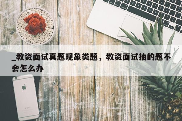 _教资面试真题现象类题，教资面试抽的题不会怎么办