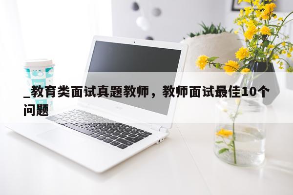 _教育类面试真题教师，教师面试最佳10个问题