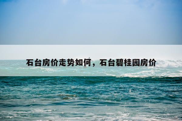 石台房价走势如何，石台碧桂园房价