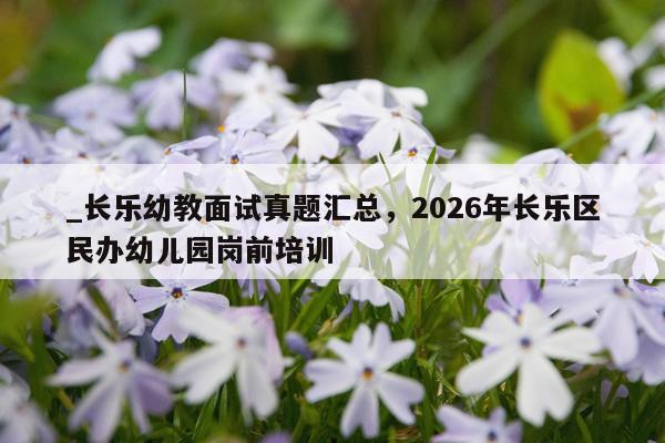 _长乐幼教面试真题汇总，2026年长乐区民办幼儿园岗前培训