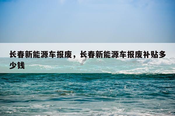 长春新能源车报废，长春新能源车报废补贴多少钱