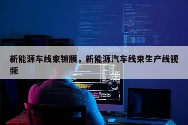 新能源车线束镀膜，新能源汽车线束生产线视频
