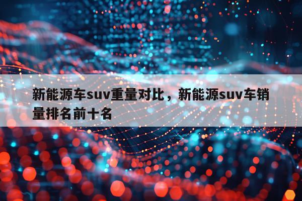 新能源车suv重量对比，新能源suv车销量排名前十名