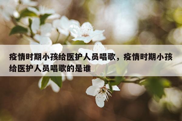 疫情时期小孩给医护人员唱歌，疫情时期小孩给医护人员唱歌的是谁