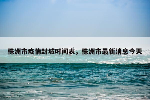株洲市疫情封城时间表，株洲市最新消息今天