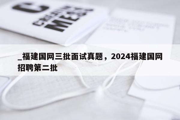 _福建国网三批面试真题，2024福建国网招聘第二批