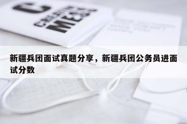 新疆兵团面试真题分享，新疆兵团公务员进面试分数