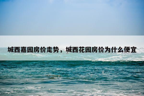 城西嘉园房价走势，城西花园房价为什么便宜
