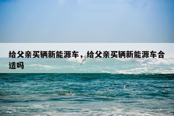给父亲买辆新能源车，给父亲买辆新能源车合适吗