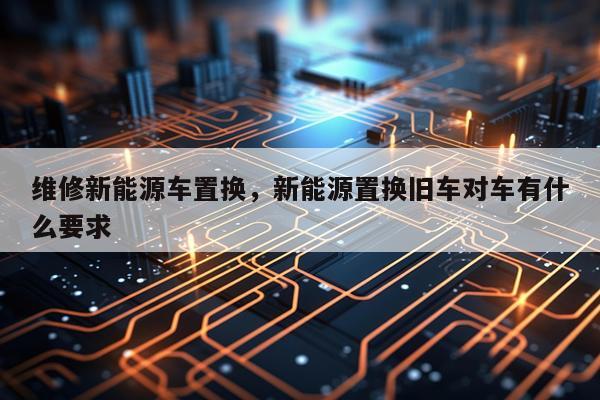 维修新能源车置换，新能源置换旧车对车有什么要求