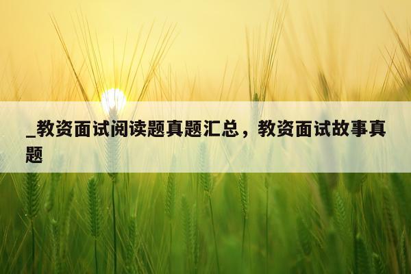 _教资面试阅读题真题汇总，教资面试故事真题