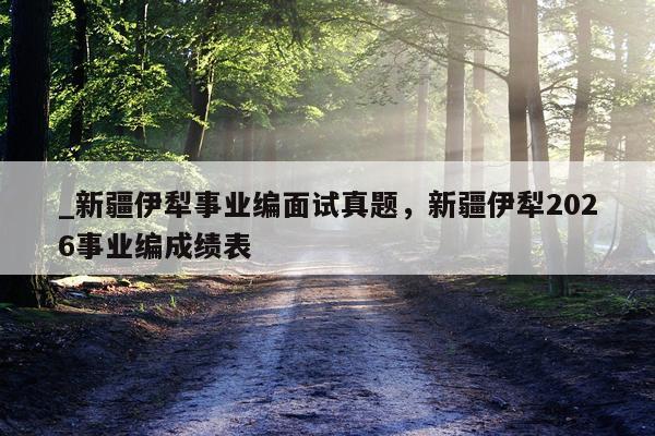 _新疆伊犁事业编面试真题，新疆伊犁2026事业编成绩表