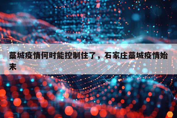 藁城疫情何时能控制住了，石家庄藁城疫情始末
