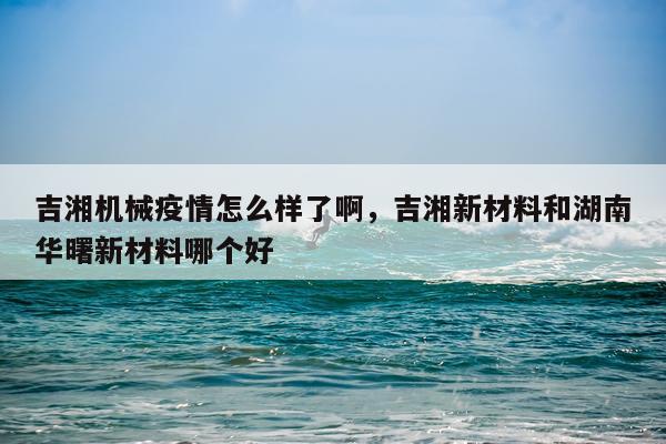 吉湘机械疫情怎么样了啊，吉湘新材料和湖南华曙新材料哪个好
