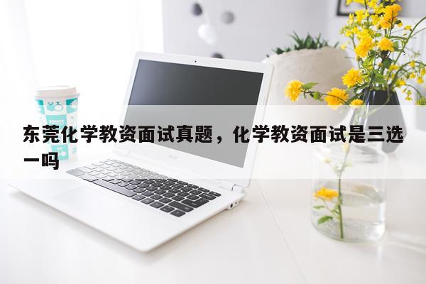 东莞化学教资面试真题，化学教资面试是三选一吗