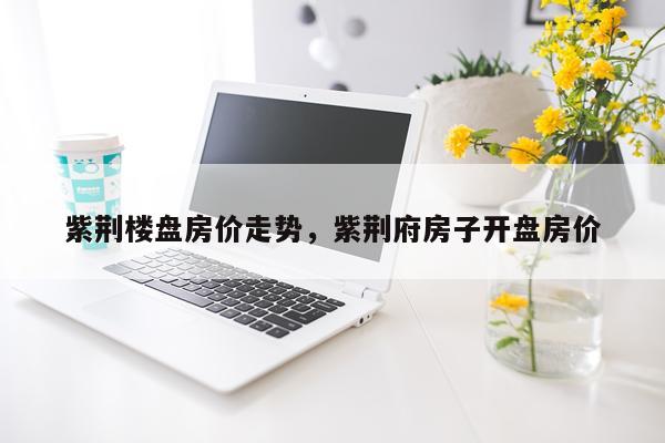紫荆楼盘房价走势，紫荆府房子开盘房价