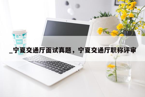 _宁夏交通厅面试真题，宁夏交通厅职称评审
