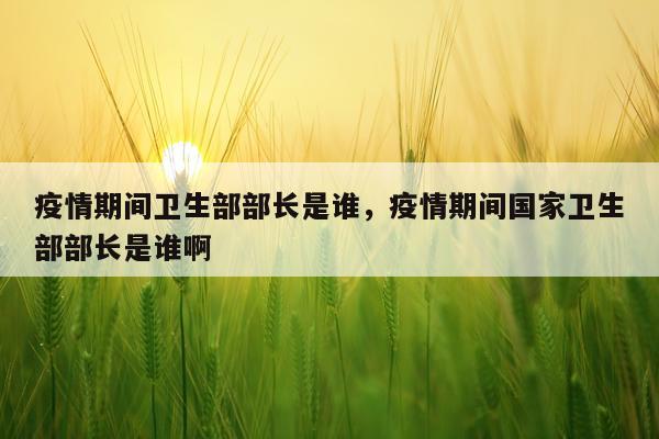 疫情期间卫生部部长是谁，疫情期间国家卫生部部长是谁啊
