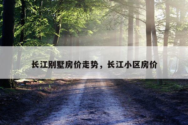 长江别墅房价走势，长江小区房价