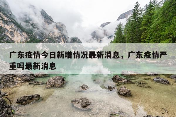广东疫情今日新增情况最新消息，广东疫情严重吗最新消息